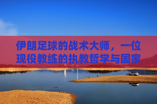 伊朗足球的战术大师，一位现役教练的执教哲学与国家队引领之路，伊朗足球战术大师，一位现役教练的执教哲学与国家队引领之路