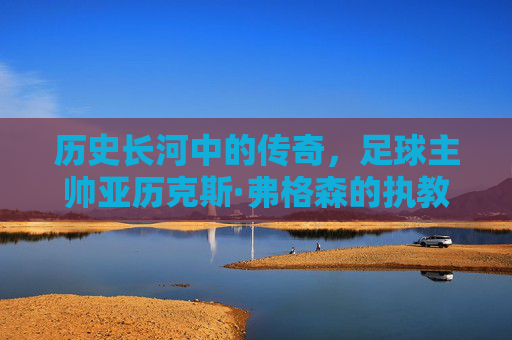 历史长河中的传奇，足球主帅亚历克斯·弗格森的执教王朝与不朽遗产，历史长河中的传奇，足球主帅亚历克斯·弗格森的执教王朝与不朽遗产