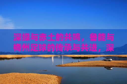 深绿与赤土的共鸣，鲁能与梅州足球的传承与共进，深绿与赤土的共鸣，鲁能与梅州足球的传承与共进