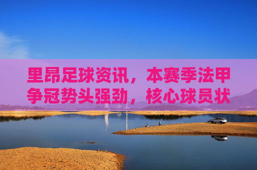 里昂足球资讯，本赛季法甲争冠势头强劲，核心球员状态火热引领球队，里昂强势领跑法甲争冠，核心球员状态火热引领球队