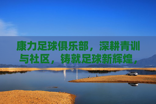 康力足球俱乐部，深耕青训与社区，铸就足球新辉煌，康力足球俱乐部，深耕青训与社区，铸就足球新辉煌