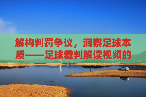 解构判罚争议,洞察足球本质——足球裁判解读视频的深度解析,解构判罚争议,洞察足球本质——足球裁判解读视频的深度解析