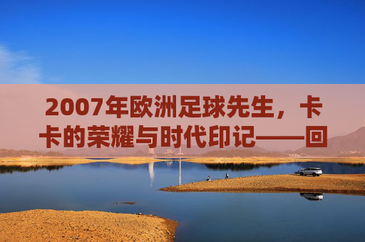 2007年欧洲足球先生，卡卡的荣耀与时代印记——回顾那个足球辉煌的年份，2007年欧洲足球先生，卡卡的荣耀与时代印记——回顾那个足球辉煌的年份