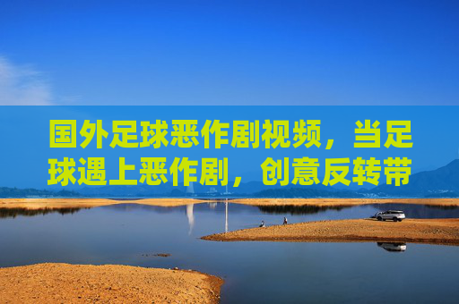 国外足球恶作剧视频，当足球遇上恶作剧，创意反转带来无限欢乐，足球恶作剧视频，创意反转带来无限欢乐
