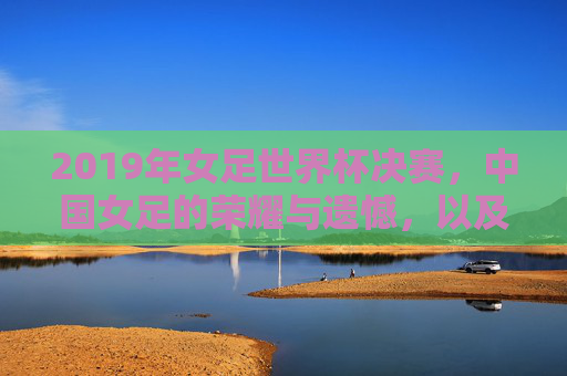 2019年女足世界杯决赛,中国女足的荣耀与遗憾,以及时代的回响,2019女足世界杯,荣耀与遗憾交织,时代回响中的中国女足故事