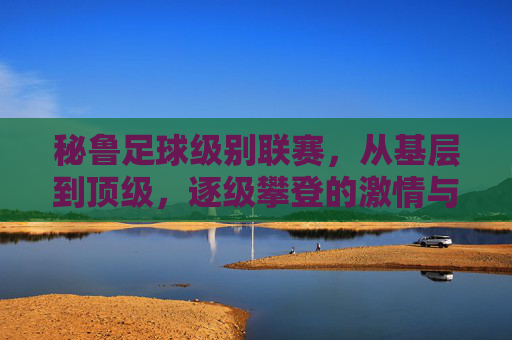 秘鲁足球级别联赛,从基层到顶级,逐级攀登的激情与足球文化传承,秘鲁足球,从基层到顶级的逐级攀登与文化传承