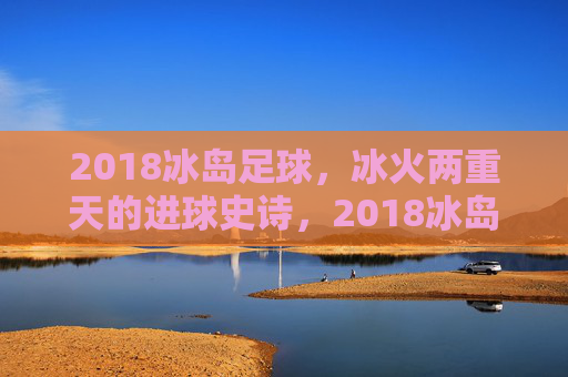 2018冰岛足球，冰火两重天的进球史诗，2018冰岛足球，冰火两重天的进球史诗