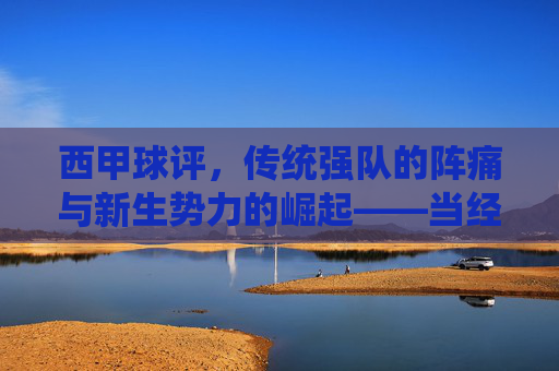 西甲球评，传统强队的阵痛与新生势力的崛起——当经典与变革在绿茵场上碰撞，西甲球评，传统强队阵痛与新生势力崛起——绿茵场上的经典与变革碰撞
