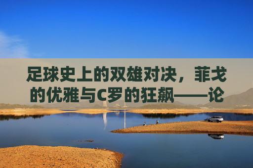 足球史上的双雄对决,菲戈的优雅与C罗的狂飙——论两位巨星在绿茵场上的不同风采与时代印记,足球史上的双雄对决,菲戈的优雅与C罗的狂飙——论两位巨星在绿茵场上的不同风采与时代印记