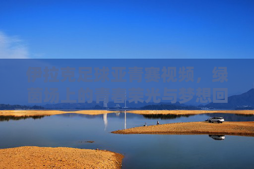 伊拉克足球亚青赛视频，绿茵场上的青春荣光与梦想回响，伊拉克足球亚青赛视频，绿茵场上的青春荣光与梦想回响