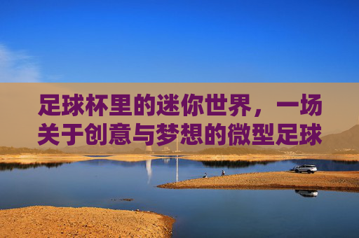 足球杯里的迷你世界,一场关于创意与梦想的微型足球盛宴,足球杯里的迷你世界,一场关于创意与梦想的微型足球盛宴