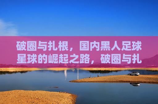 破圈与扎根,国内黑人足球星球的崛起之路,破圈与扎根,国内黑人足球星球的崛起之路