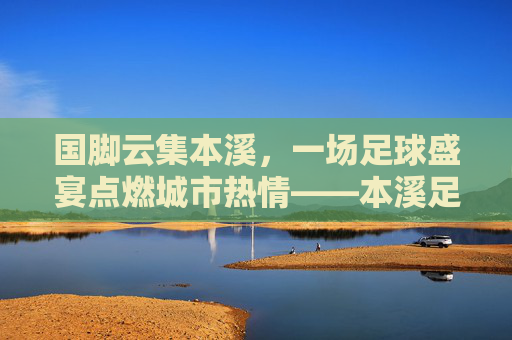 国脚云集本溪,一场足球盛宴点燃城市热情——本溪足球国脚联赛综述,国脚云集本溪,一场足球盛宴点燃城市热情——本溪足球国脚联赛综述