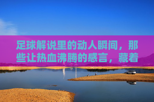足球解说里的动人瞬间，那些让热血沸腾的感言，藏着最纯粹的热爱，足球解说里的动人瞬间，热血感言中藏着的纯粹热爱