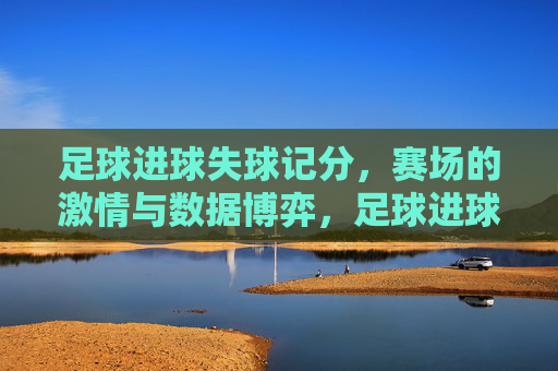 足球进球失球记分,赛场的激情与数据博弈,足球进球失球记分,赛场的激情与数据博弈