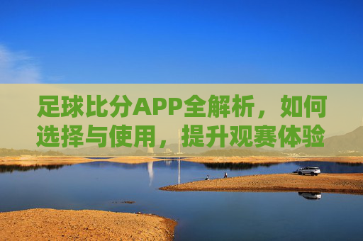 足球比分APP全解析，如何选择与使用，提升观赛体验？足球比分APP全解析，如何选择与使用，提升观赛体验？