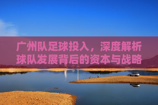 广州队足球投入,深度解析球队发展背后的资本与战略布局,广州队足球投入,深度解析球队发展背后的资本与战略布局