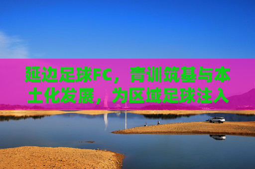 延边足球FC，青训筑基与本土化发展，为区域足球注入新活力，延边足球FC，青训筑基与本土化发展，为区域足球注入新活力