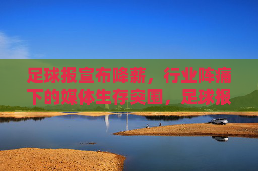 足球报宣布降薪，行业阵痛下的媒体生存突围，足球报宣布降薪，行业阵痛下的媒体生存突围