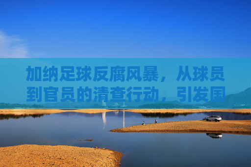 加纳足球反腐风暴，从球员到官员的清查行动，引发国际足坛关注，加纳足球反腐风暴，从球员到官员的清查行动引发国际足坛关注
