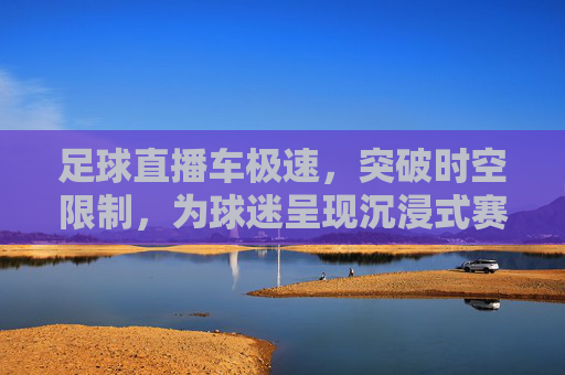 足球直播车极速,突破时空限制,为球迷呈现沉浸式赛场盛宴,足球直播车极速突破时空,为球迷呈现沉浸式赛场盛宴