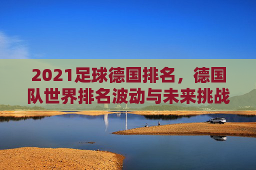 2021足球德国排名,德国队世界排名波动与未来挑战分析,2021足球德国排名,世界排名波动与未来挑战分析