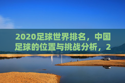 2020足球世界排名，中国足球的位置与挑战分析，2020足球世界排名，中国足球的位置与挑战分析