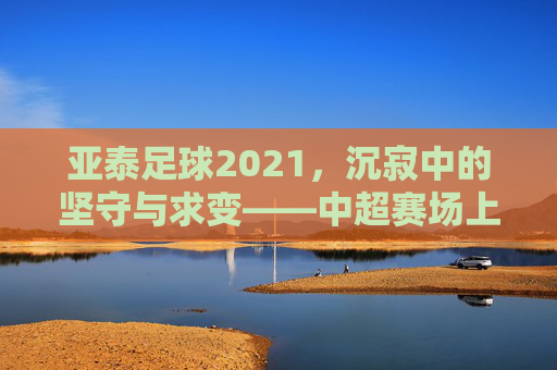 亚泰足球2021，沉寂中的坚守与求变——中超赛场上的年度印记，亚泰足球2021，沉寂中的坚守与求变——中超赛场上的年度印记