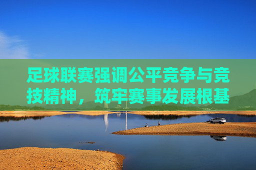足球联赛强调公平竞争与竞技精神，筑牢赛事发展根基，足球联赛，以公平竞争与竞技精神筑牢赛事发展根基