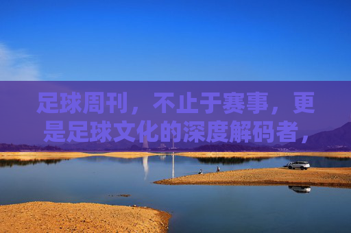 足球周刊，不止于赛事，更是足球文化的深度解码者，足球周刊，不止于赛事，更深度解码足球文化