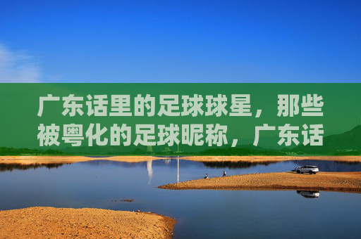 广东话里的足球球星,那些被粤化的足球昵称,广东话里的足球球星,那些被粤化的足球昵称