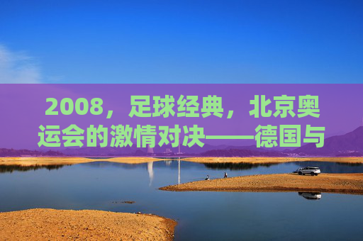 2008，足球经典，北京奥运会的激情对决——德国与阿根廷的世纪之战，2008北京奥运会激情对决，德国与阿根廷的足球世纪之战