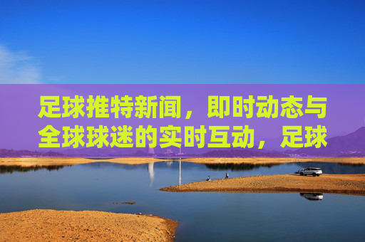 足球推特新闻,即时动态与全球球迷的实时互动,足球推特新闻动态,即时更新与全球球迷实时互动
