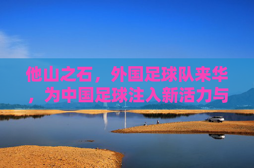 他山之石，外国足球队来华，为中国足球注入新活力与启示，他山之石，外国足球队来华，为中国足球注入新活力与启示