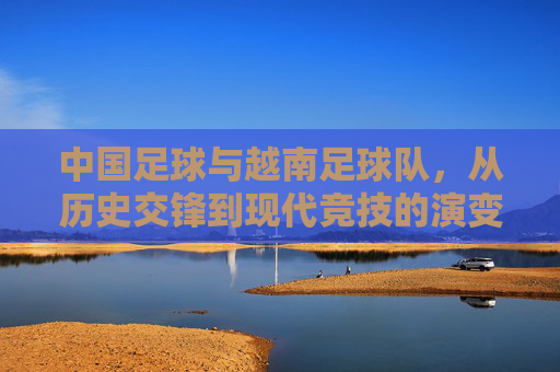 中国足球与越南足球队，从历史交锋到现代竞技的演变与展望，从历史交锋到现代竞技，中国足球与越南足球队的发展演变与未来展望