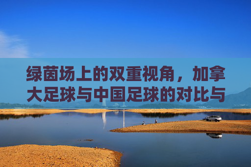 绿茵场上的双重视角，加拿大足球与中国足球的对比与交融——从异同中探寻足球发展的共通路径，绿茵场上的双重视角，加拿大足球与中国足球的对比与交融——从异同中探寻足球发展的共通路径