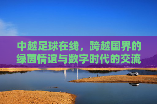 中越足球在线,跨越国界的绿茵情谊与数字时代的交流新篇,中越足球在线,跨越国界的绿茵情谊与数字时代交流新篇