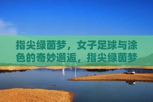 指尖绿茵梦，女子足球与涂色的奇妙邂逅，指尖绿茵梦，女子足球与涂色的奇妙邂逅