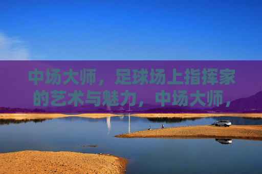 中场大师,足球场上指挥家的艺术与魅力,中场大师,足球场上指挥家的艺术与魅力