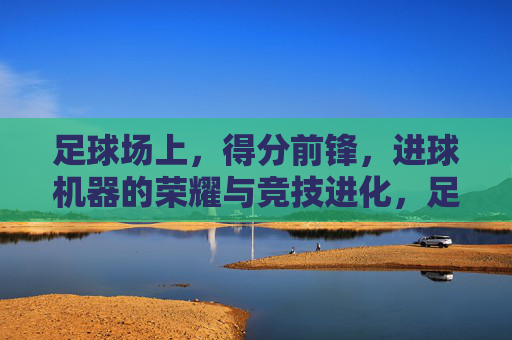 足球场上,得分前锋,进球机器的荣耀与竞技进化,足球场上,得分前锋的荣耀与进球机器的竞技进化
