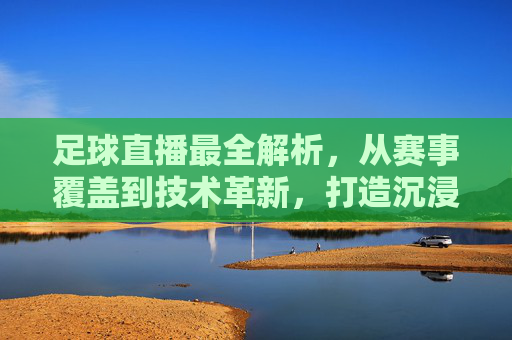 足球直播最全解析，从赛事覆盖到技术革新，打造沉浸式观赛体验，足球直播全解析，从赛事覆盖到技术革新，打造沉浸式观赛体验
