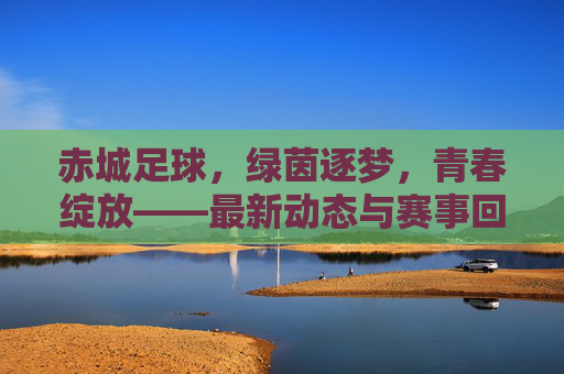 赤城足球，绿茵逐梦，青春绽放——最新动态与赛事回顾，赤城足球，绿茵逐梦，青春绽放——最新动态与赛事回顾