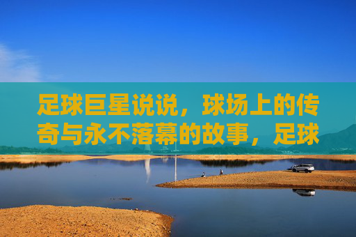 足球巨星说说，球场上的传奇与永不落幕的故事，足球巨星的传奇与永不落幕的故事