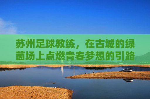 苏州足球教练,在古城的绿茵场上点燃青春梦想的引路人