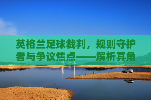 英格兰足球裁判，规则守护者与争议焦点——解析其角色、挑战与未来展望