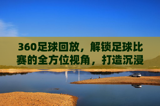 360足球回放，解锁足球比赛的全方位视角，打造沉浸式观赛新体验，360足球回放，解锁全方位视角，打造沉浸式观赛新体验
