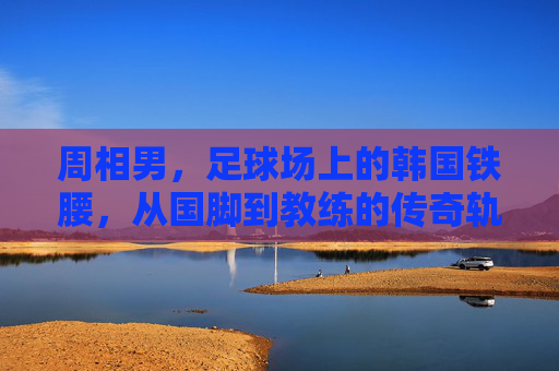 周相男，足球场上的韩国铁腰，从国脚到教练的传奇轨迹