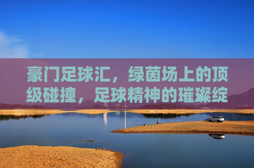 豪门足球汇,绿茵场上的顶级碰撞,足球精神的璀璨绽放,豪门足球汇,绿茵场上的顶级碰撞,足球精神的璀璨绽放