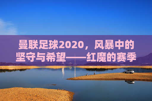 曼联足球2020,风暴中的坚守与希望——红魔的赛季回望与未来展望