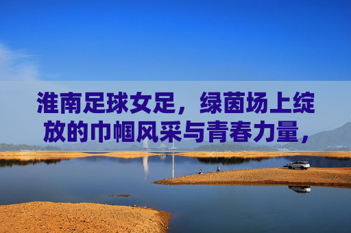 淮南足球女足,绿茵场上绽放的巾帼风采与青春力量,淮南足球女足,绿茵场上绽放的巾帼风采与青春力量
